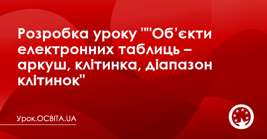 Розробка уроку ""Об’єкти електронних таблиць – аркуш, клітинка ...